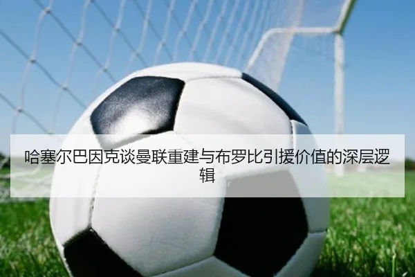 哈塞尔巴因克谈曼联重建与布罗比引援价值的深层逻辑